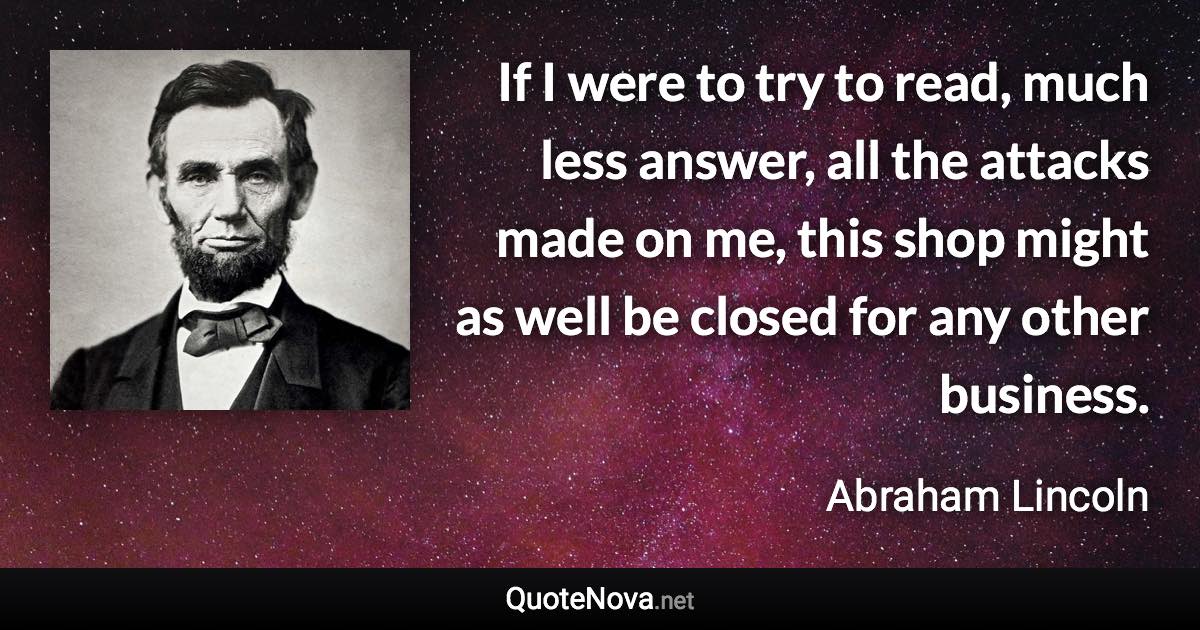 If I were to try to read, much less answer, all the attacks made on me, this shop might as well be closed for any other business. - Abraham Lincoln quote