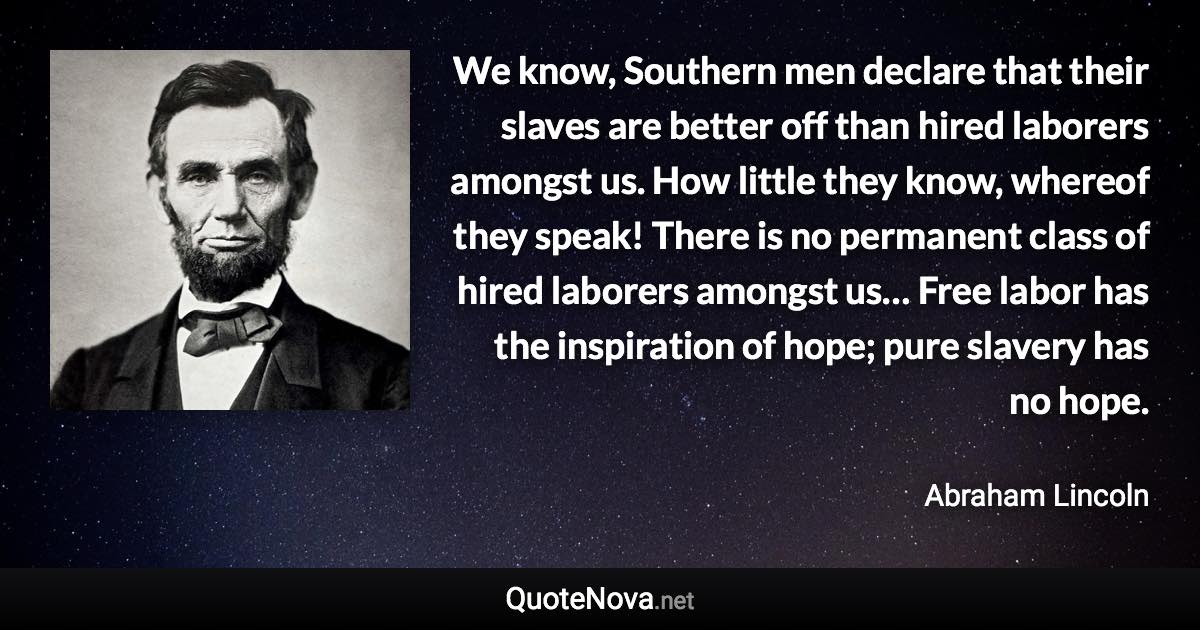We know, Southern men declare that their slaves are better off than hired laborers amongst us. How little they know, whereof they speak! There is no permanent class of hired laborers amongst us… Free labor has the inspiration of hope; pure slavery has no hope. - Abraham Lincoln quote