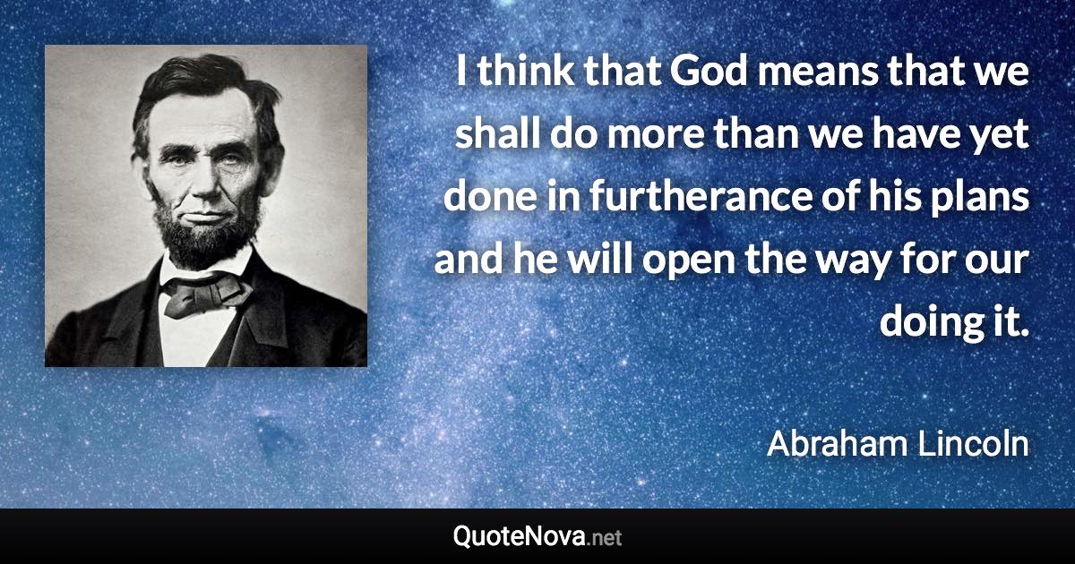 I think that God means that we shall do more than we have yet done in furtherance of his plans and he will open the way for our doing it. - Abraham Lincoln quote