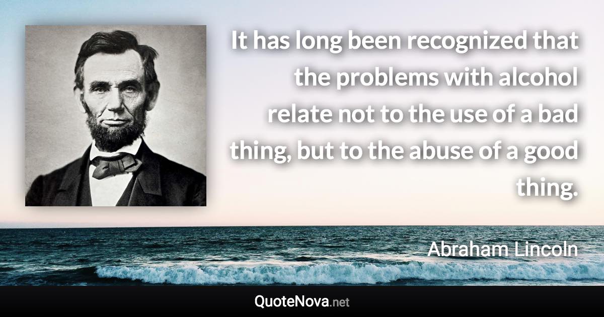 It has long been recognized that the problems with alcohol relate not to the use of a bad thing, but to the abuse of a good thing. - Abraham Lincoln quote