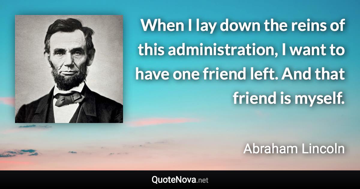 When I lay down the reins of this administration, I want to have one friend left. And that friend is myself. - Abraham Lincoln quote