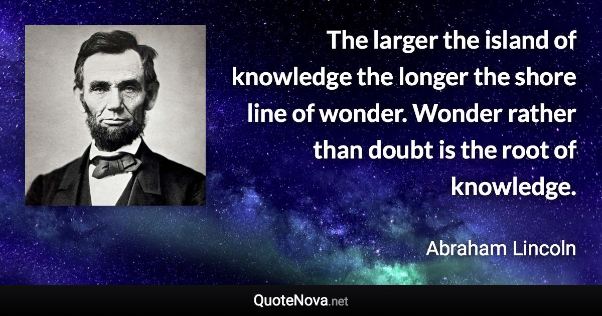 The larger the island of knowledge the longer the shore line of wonder. Wonder rather than doubt is the root of knowledge. - Abraham Lincoln quote