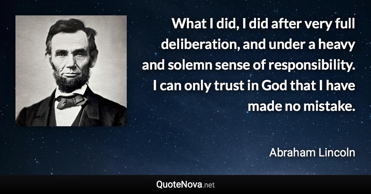 What I did, I did after very full deliberation, and under a heavy and solemn sense of responsibility. I can only trust in God that I have made no mistake. - Abraham Lincoln quote