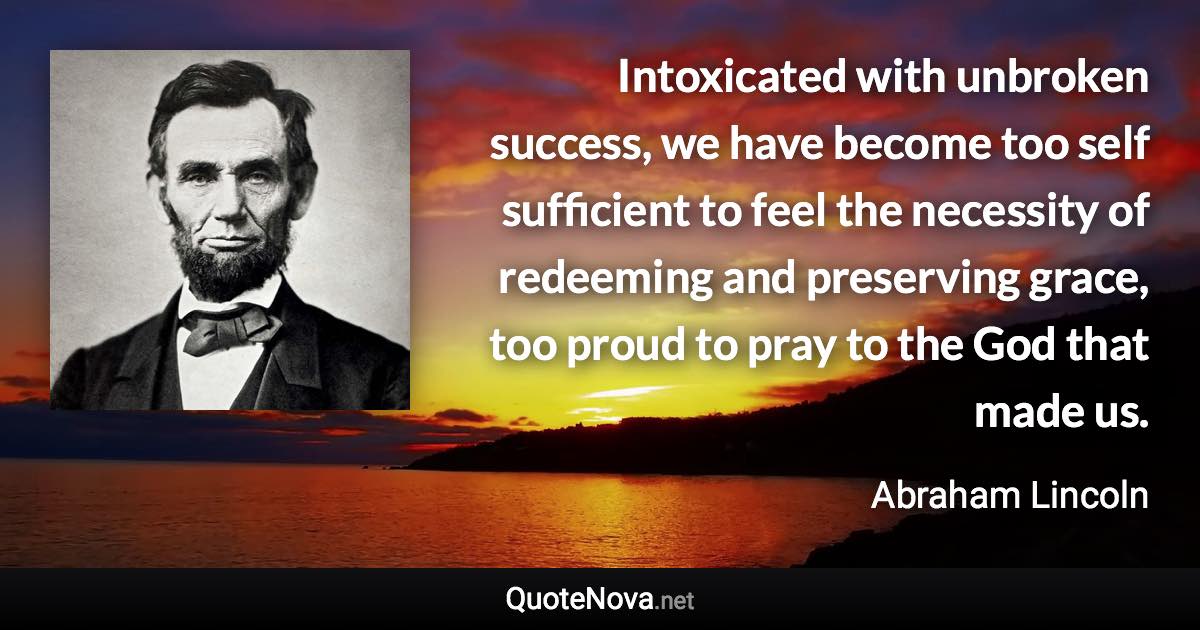 Intoxicated with unbroken success, we have become too self sufficient to feel the necessity of redeeming and preserving grace, too proud to pray to the God that made us. - Abraham Lincoln quote