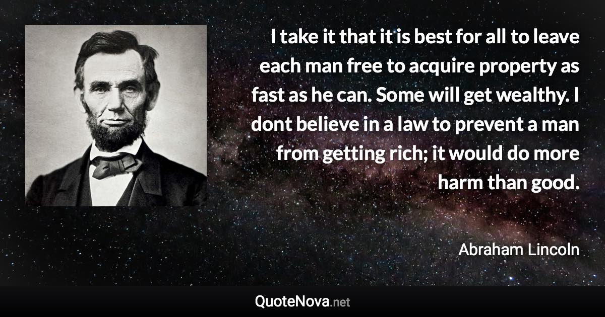 I take it that it is best for all to leave each man free to acquire property as fast as he can. Some will get wealthy. I dont believe in a law to prevent a man from getting rich; it would do more harm than good. - Abraham Lincoln quote