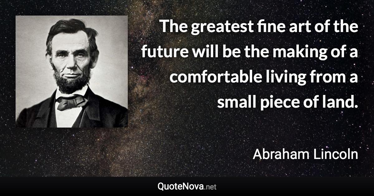 The greatest fine art of the future will be the making of a comfortable living from a small piece of land. - Abraham Lincoln quote