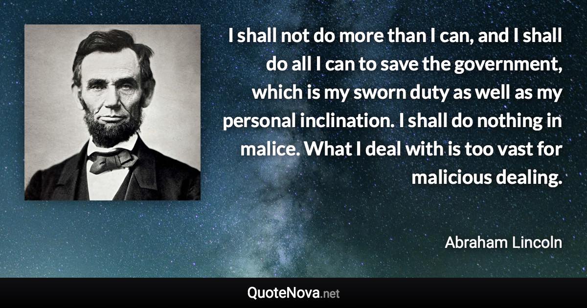 I shall not do more than I can, and I shall do all I can to save the government, which is my sworn duty as well as my personal inclination. I shall do nothing in malice. What I deal with is too vast for malicious dealing. - Abraham Lincoln quote