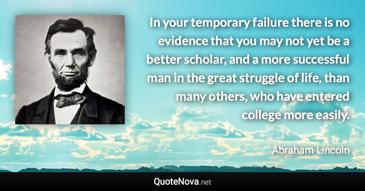 In your temporary failure there is no evidence that you may not yet be a better scholar, and a more successful man in the great struggle of life, than many others, who have entered college more easily. - Abraham Lincoln quote