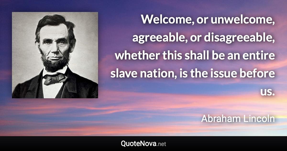 Welcome, or unwelcome, agreeable, or disagreeable, whether this shall be an entire slave nation, is the issue before us. - Abraham Lincoln quote