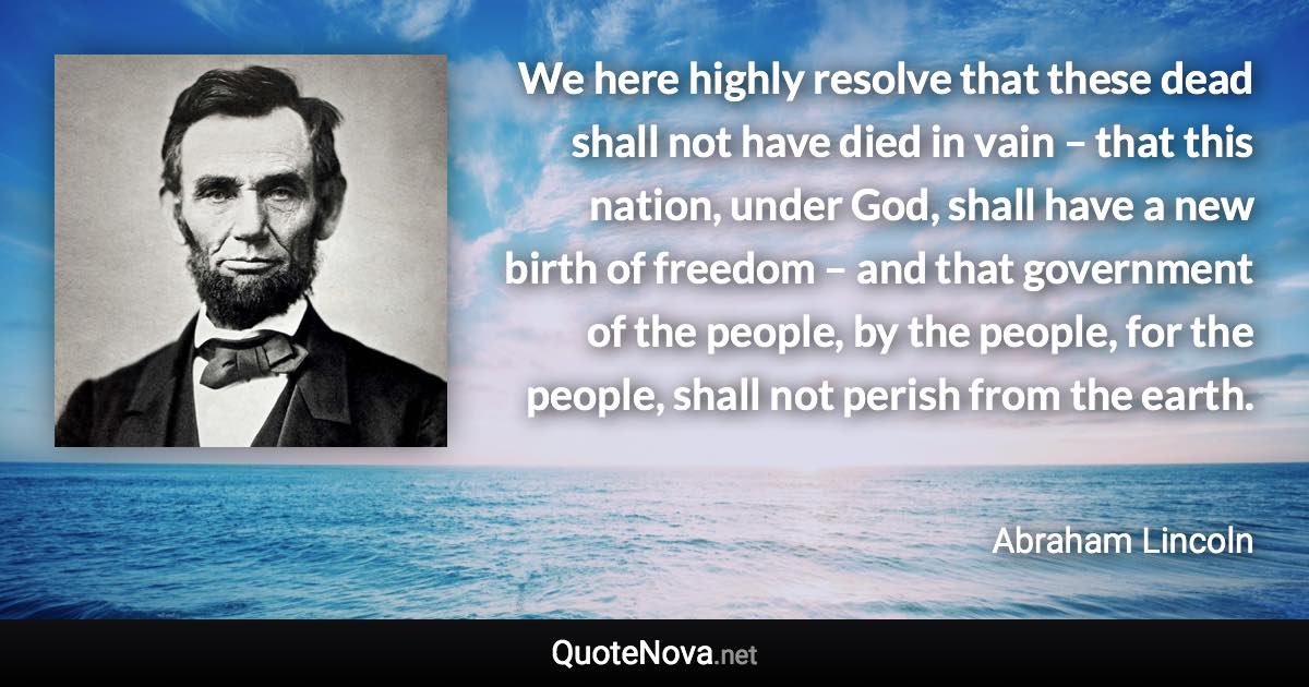 We here highly resolve that these dead shall not have died in vain – that this nation, under God, shall have a new birth of freedom – and that government of the people, by the people, for the people, shall not perish from the earth. - Abraham Lincoln quote