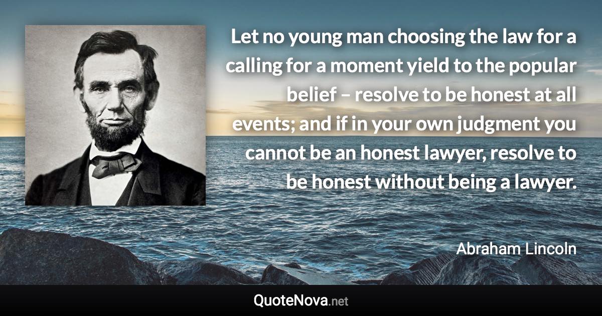 Let no young man choosing the law for a calling for a moment yield to the popular belief – resolve to be honest at all events; and if in your own judgment you cannot be an honest lawyer, resolve to be honest without being a lawyer. - Abraham Lincoln quote