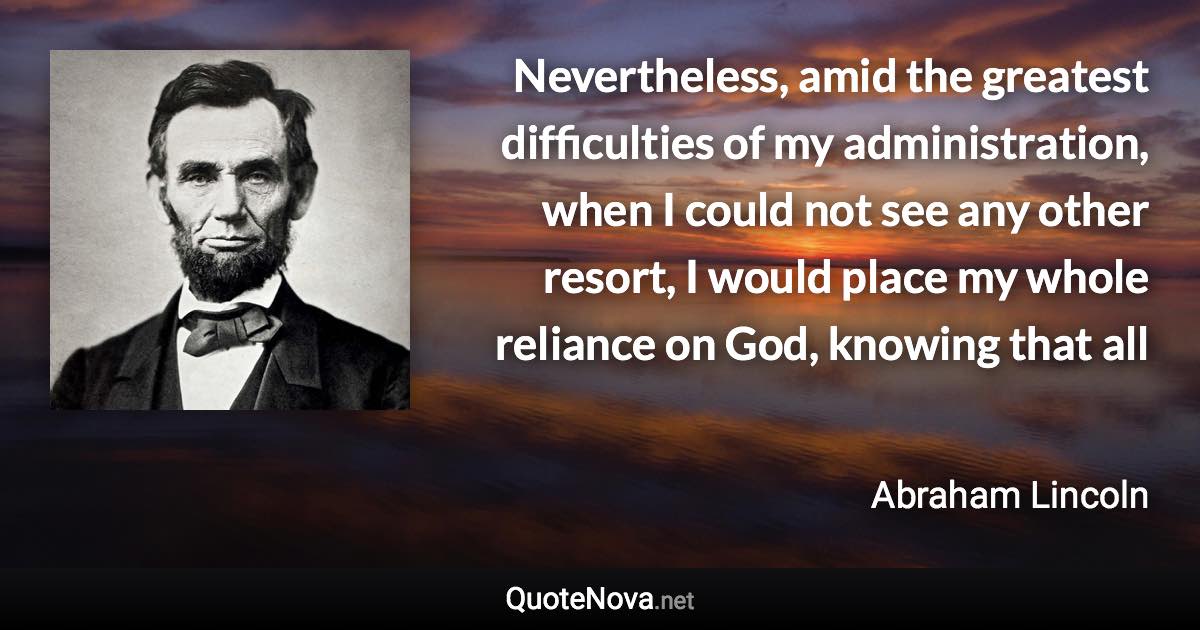 Nevertheless, amid the greatest difficulties of my administration, when I could not see any other resort, I would place my whole reliance on God, knowing that all - Abraham Lincoln quote