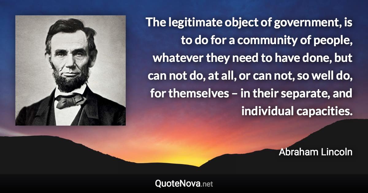 The legitimate object of government, is to do for a community of people, whatever they need to have done, but can not do, at all, or can not, so well do, for themselves – in their separate, and individual capacities. - Abraham Lincoln quote