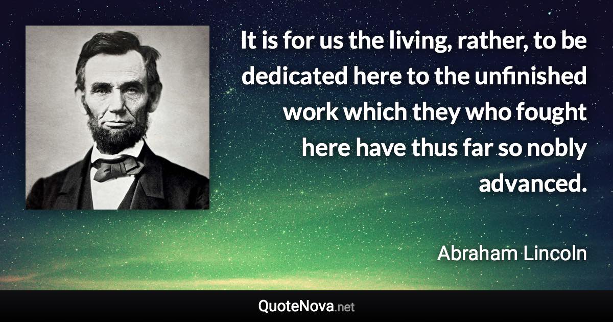 It is for us the living, rather, to be dedicated here to the unfinished work which they who fought here have thus far so nobly advanced. - Abraham Lincoln quote