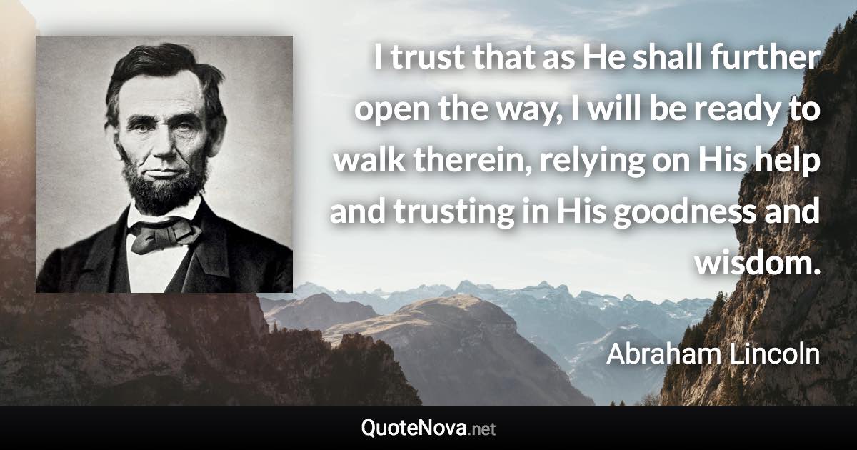 I trust that as He shall further open the way, I will be ready to walk therein, relying on His help and trusting in His goodness and wisdom. - Abraham Lincoln quote