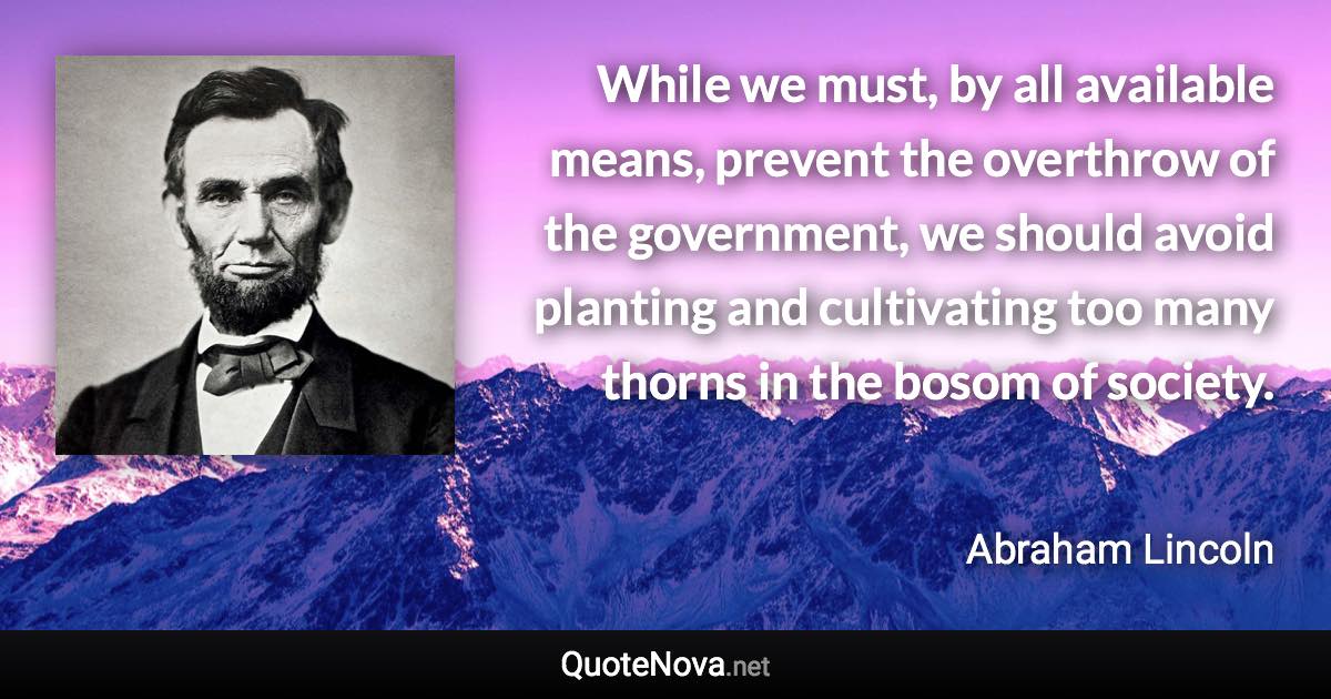 While we must, by all available means, prevent the overthrow of the government, we should avoid planting and cultivating too many thorns in the bosom of society. - Abraham Lincoln quote