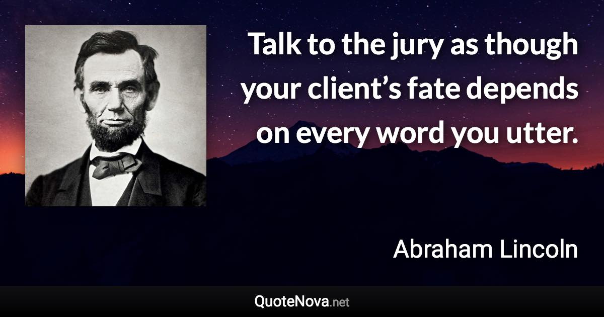 Talk to the jury as though your client’s fate depends on every word you utter. - Abraham Lincoln quote