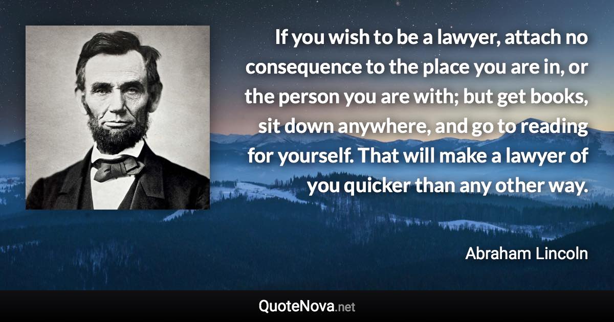 If you wish to be a lawyer, attach no consequence to the place you are in, or the person you are with; but get books, sit down anywhere, and go to reading for yourself. That will make a lawyer of you quicker than any other way. - Abraham Lincoln quote