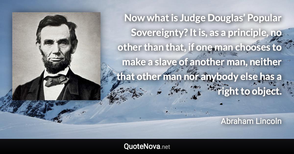 Now what is Judge Douglas’ Popular Sovereignty? It is, as a principle, no other than that, if one man chooses to make a slave of another man, neither that other man nor anybody else has a right to object. - Abraham Lincoln quote