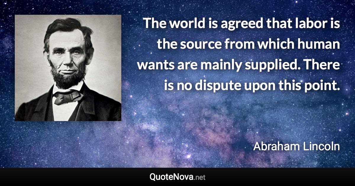 The world is agreed that labor is the source from which human wants are mainly supplied. There is no dispute upon this point. - Abraham Lincoln quote