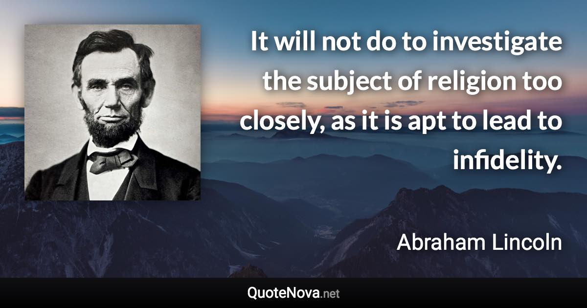 It will not do to investigate the subject of religion too closely, as it is apt to lead to infidelity. - Abraham Lincoln quote