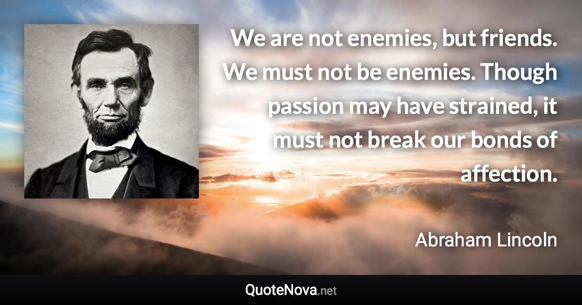 We are not enemies, but friends. We must not be enemies. Though passion may have strained, it must not break our bonds of affection. - Abraham Lincoln quote
