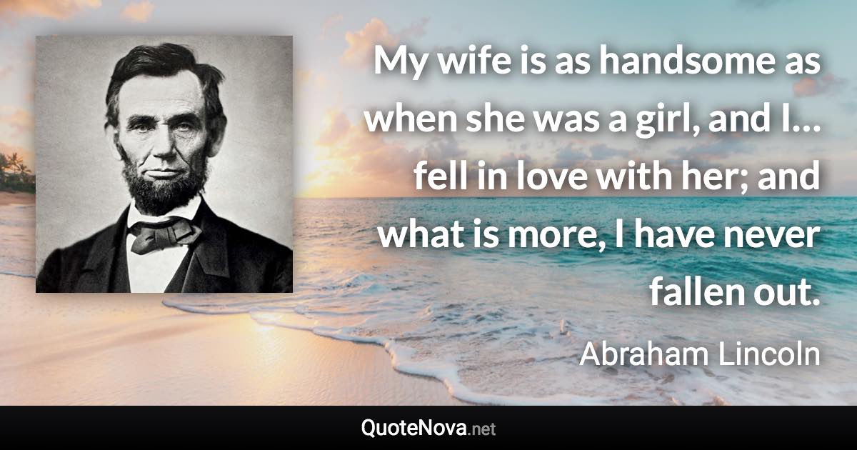 My wife is as handsome as when she was a girl, and I…fell in love with her; and what is more, I have never fallen out. - Abraham Lincoln quote