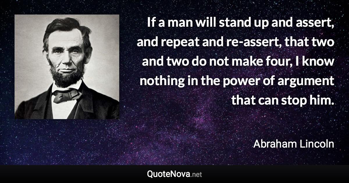 If a man will stand up and assert, and repeat and re-assert, that two and two do not make four, I know nothing in the power of argument that can stop him. - Abraham Lincoln quote