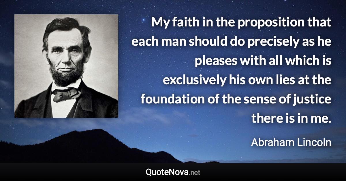 My faith in the proposition that each man should do precisely as he pleases with all which is exclusively his own lies at the foundation of the sense of justice there is in me. - Abraham Lincoln quote