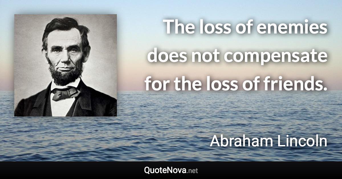 The loss of enemies does not compensate for the loss of friends. - Abraham Lincoln quote