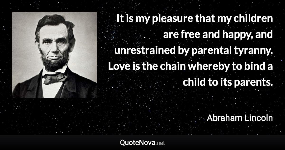 It is my pleasure that my children are free and happy, and unrestrained by parental tyranny. Love is the chain whereby to bind a child to its parents. - Abraham Lincoln quote