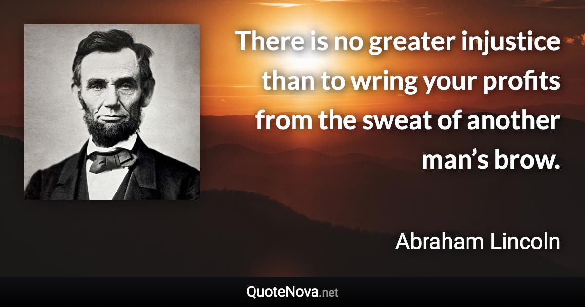 There is no greater injustice than to wring your profits from the sweat of another man’s brow. - Abraham Lincoln quote