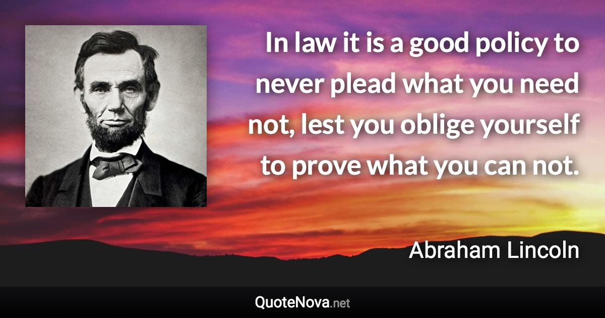 In law it is a good policy to never plead what you need not, lest you oblige yourself to prove what you can not. - Abraham Lincoln quote