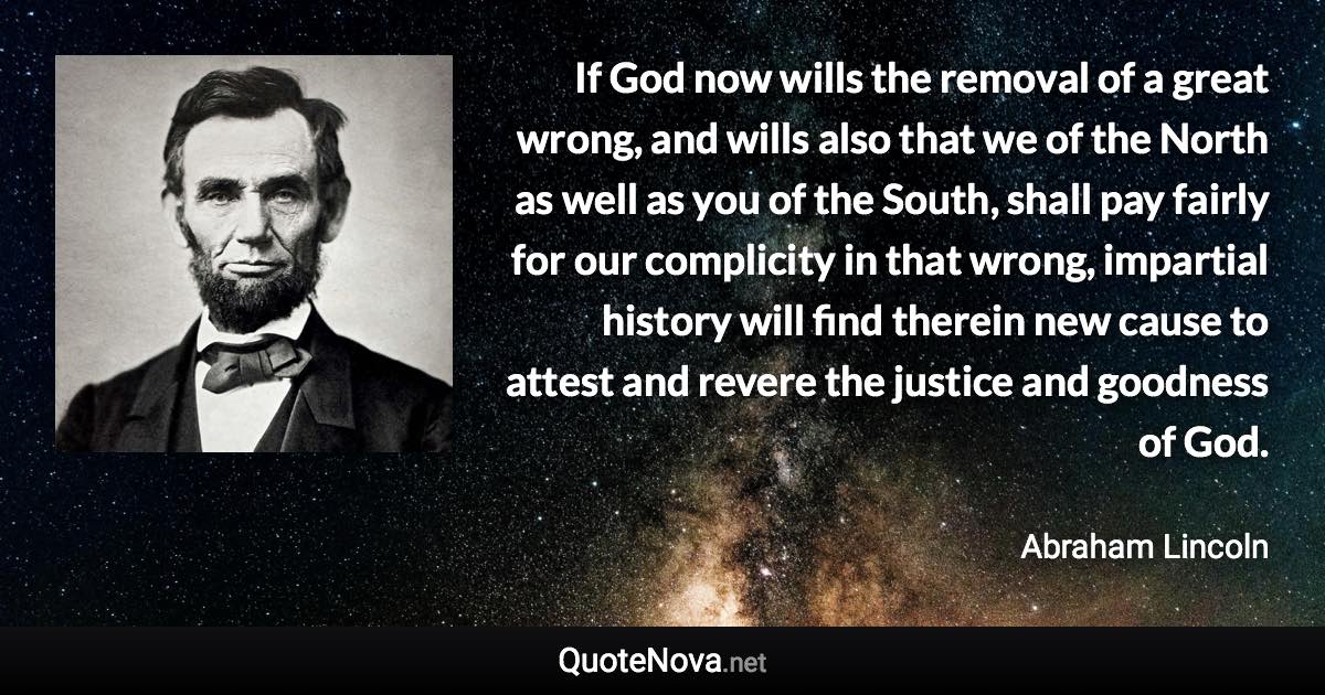 If God now wills the removal of a great wrong, and wills also that we of the North as well as you of the South, shall pay fairly for our complicity in that wrong, impartial history will find therein new cause to attest and revere the justice and goodness of God. - Abraham Lincoln quote