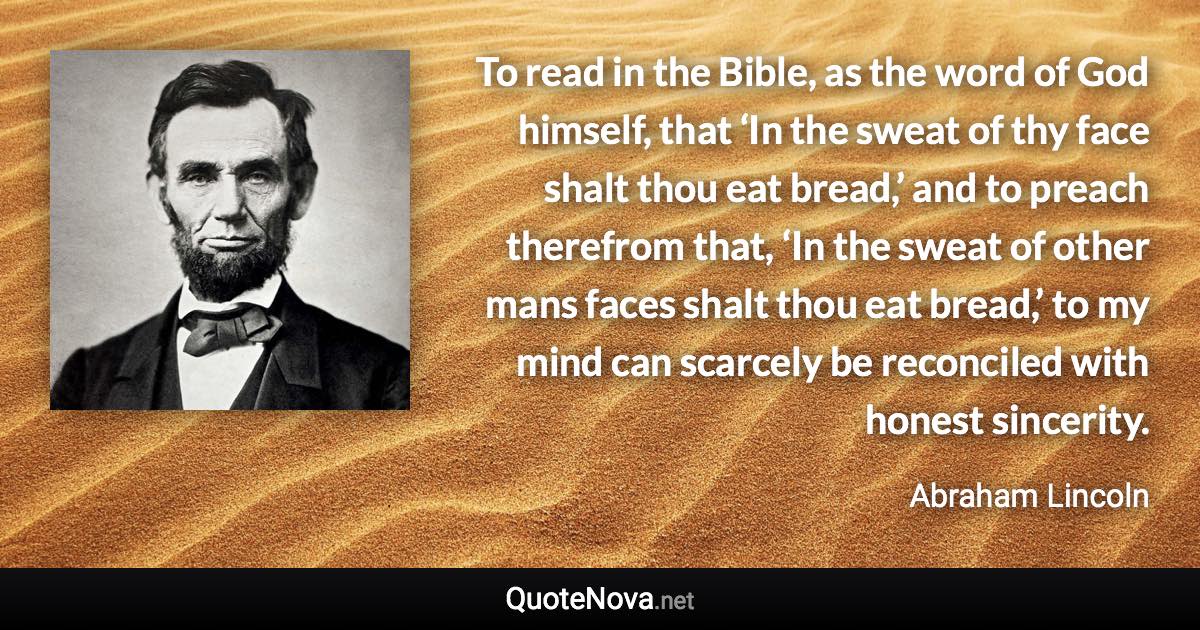 To read in the Bible, as the word of God himself, that ‘In the sweat of thy face shalt thou eat bread,’ and to preach therefrom that, ‘In the sweat of other mans faces shalt thou eat bread,’ to my mind can scarcely be reconciled with honest sincerity. - Abraham Lincoln quote