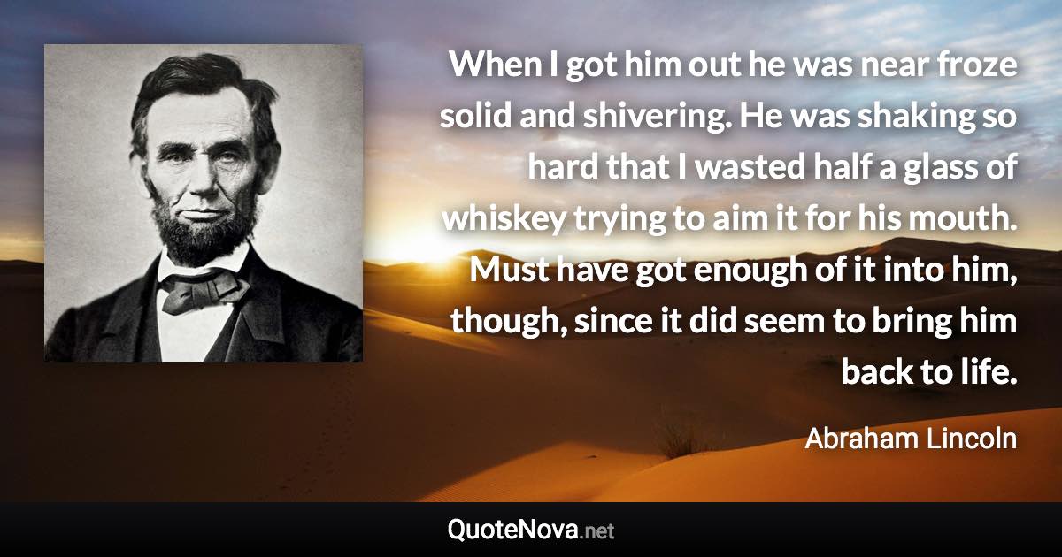 When I got him out he was near froze solid and shivering. He was shaking so hard that I wasted half a glass of whiskey trying to aim it for his mouth. Must have got enough of it into him, though, since it did seem to bring him back to life. - Abraham Lincoln quote