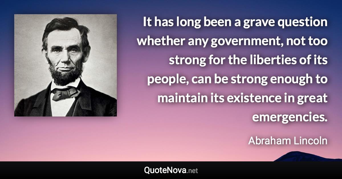 It has long been a grave question whether any government, not too strong for the liberties of its people, can be strong enough to maintain its existence in great emergencies. - Abraham Lincoln quote