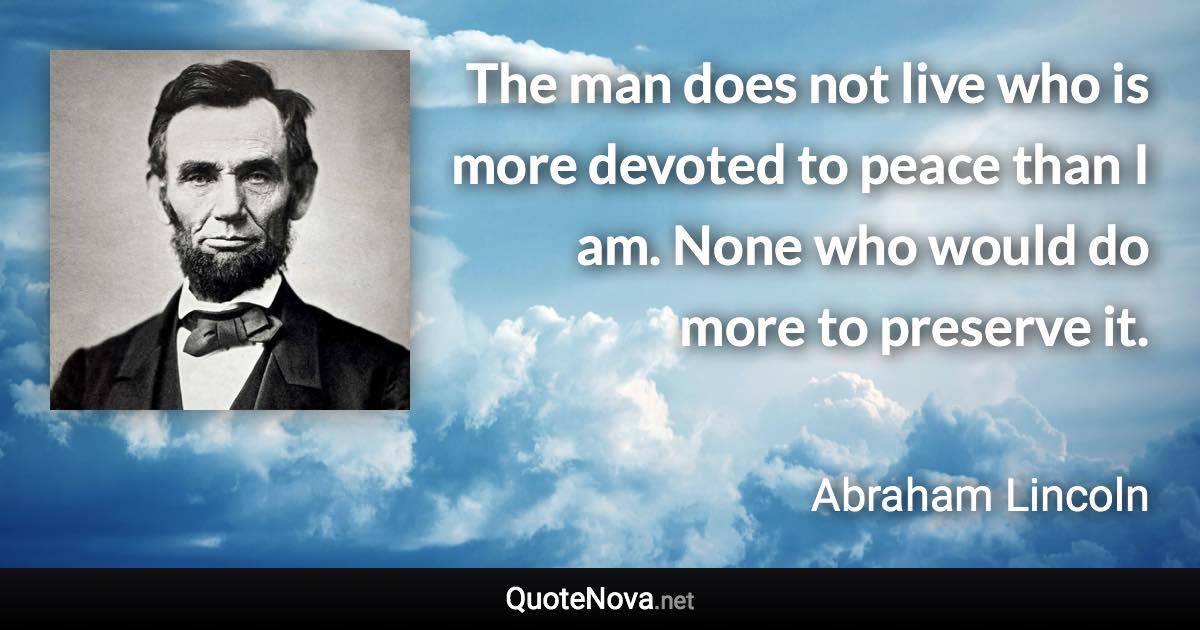 The man does not live who is more devoted to peace than I am. None who would do more to preserve it. - Abraham Lincoln quote