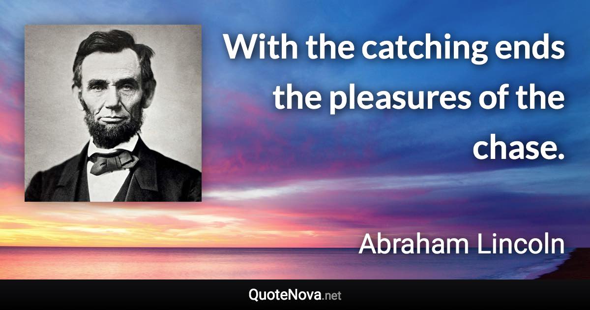 With the catching ends the pleasures of the chase. - Abraham Lincoln quote