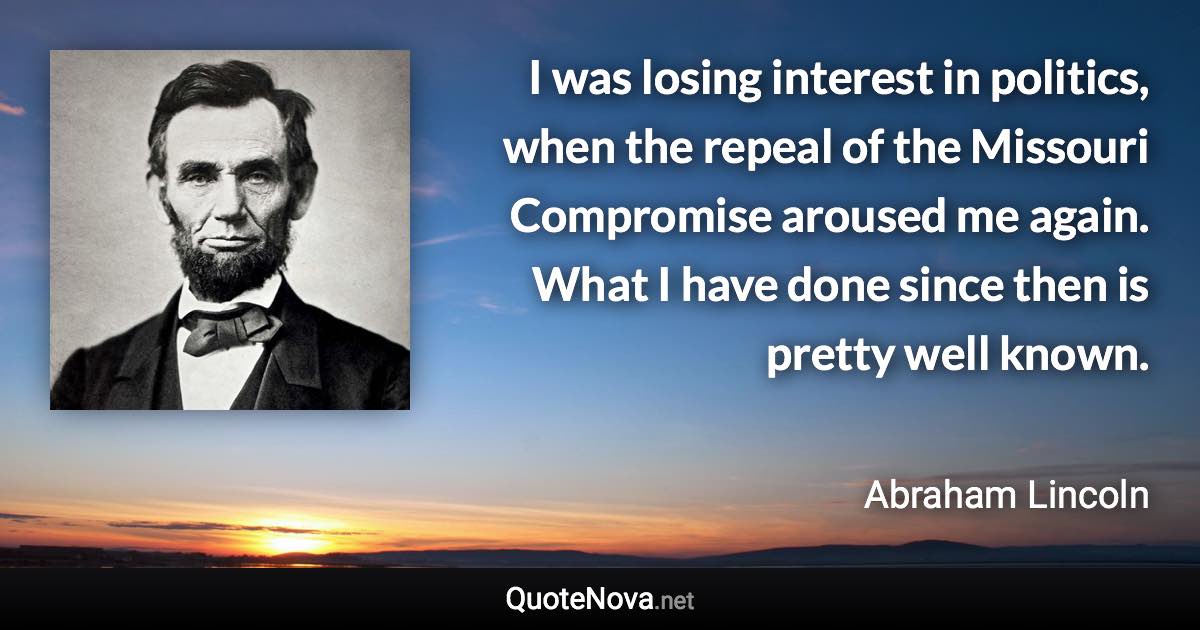 I was losing interest in politics, when the repeal of the Missouri Compromise aroused me again. What I have done since then is pretty well known. - Abraham Lincoln quote