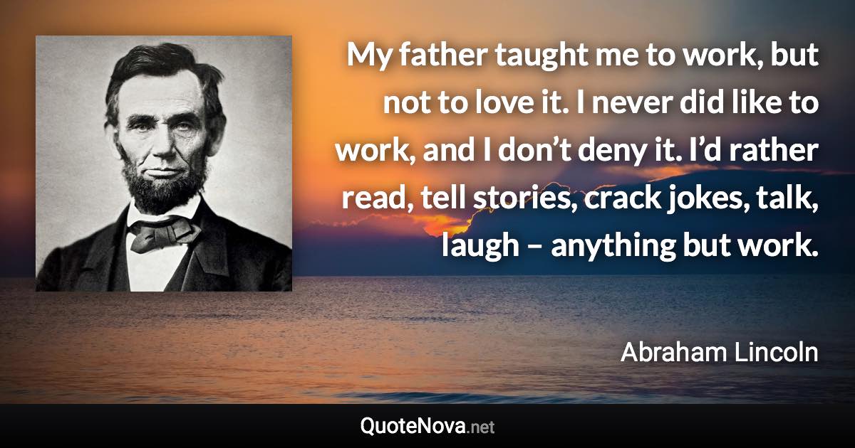 My father taught me to work, but not to love it. I never did like to work, and I don’t deny it. I’d rather read, tell stories, crack jokes, talk, laugh – anything but work. - Abraham Lincoln quote