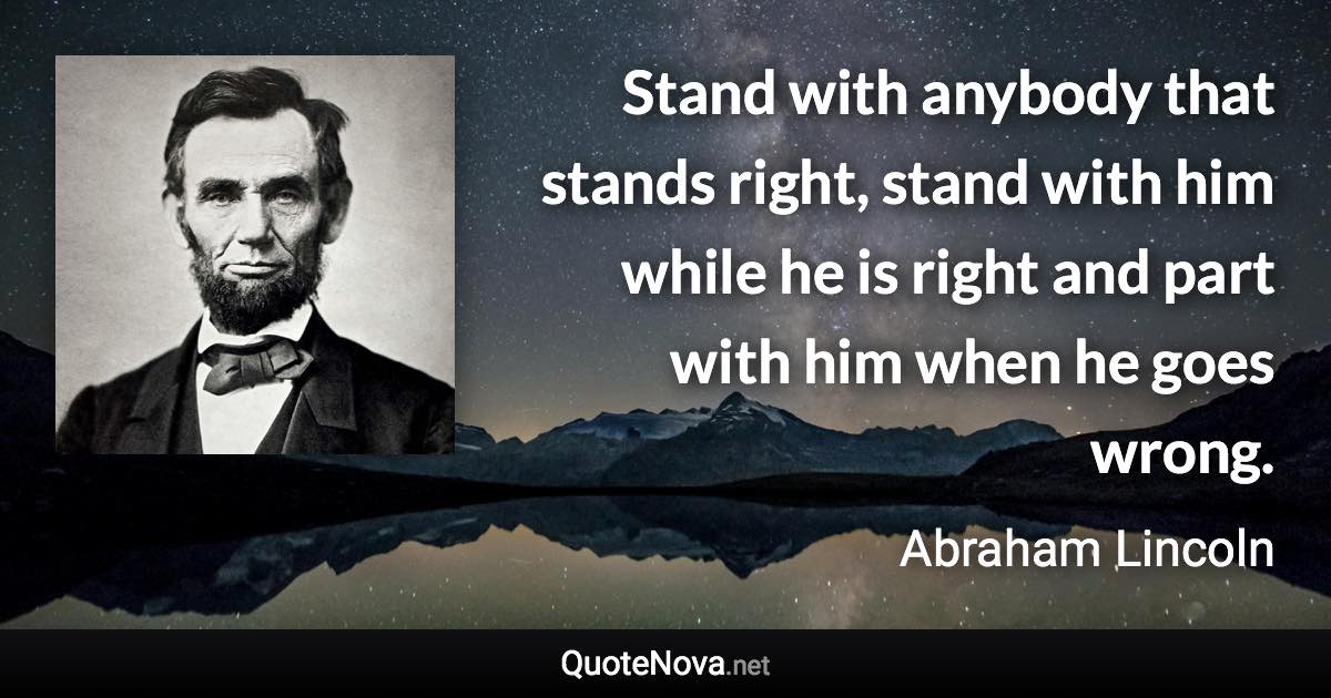 Stand with anybody that stands right, stand with him while he is right and part with him when he goes wrong. - Abraham Lincoln quote