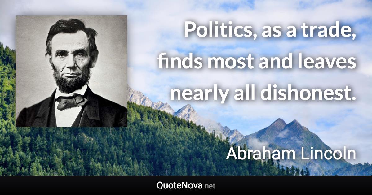 Politics, as a trade, finds most and leaves nearly all dishonest. - Abraham Lincoln quote