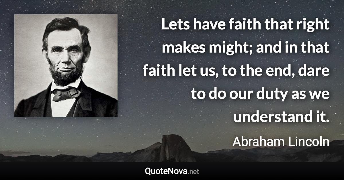 Lets have faith that right makes might; and in that faith let us, to the end, dare to do our duty as we understand it. - Abraham Lincoln quote