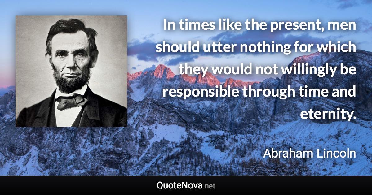 In times like the present, men should utter nothing for which they would not willingly be responsible through time and eternity. - Abraham Lincoln quote