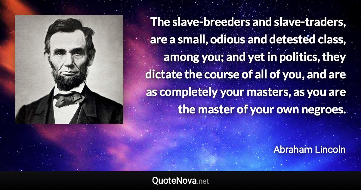 The slave-breeders and slave-traders, are a small, odious and detested class, among you; and yet in politics, they dictate the course of all of you, and are as completely your masters, as you are the master of your own negroes. - Abraham Lincoln quote