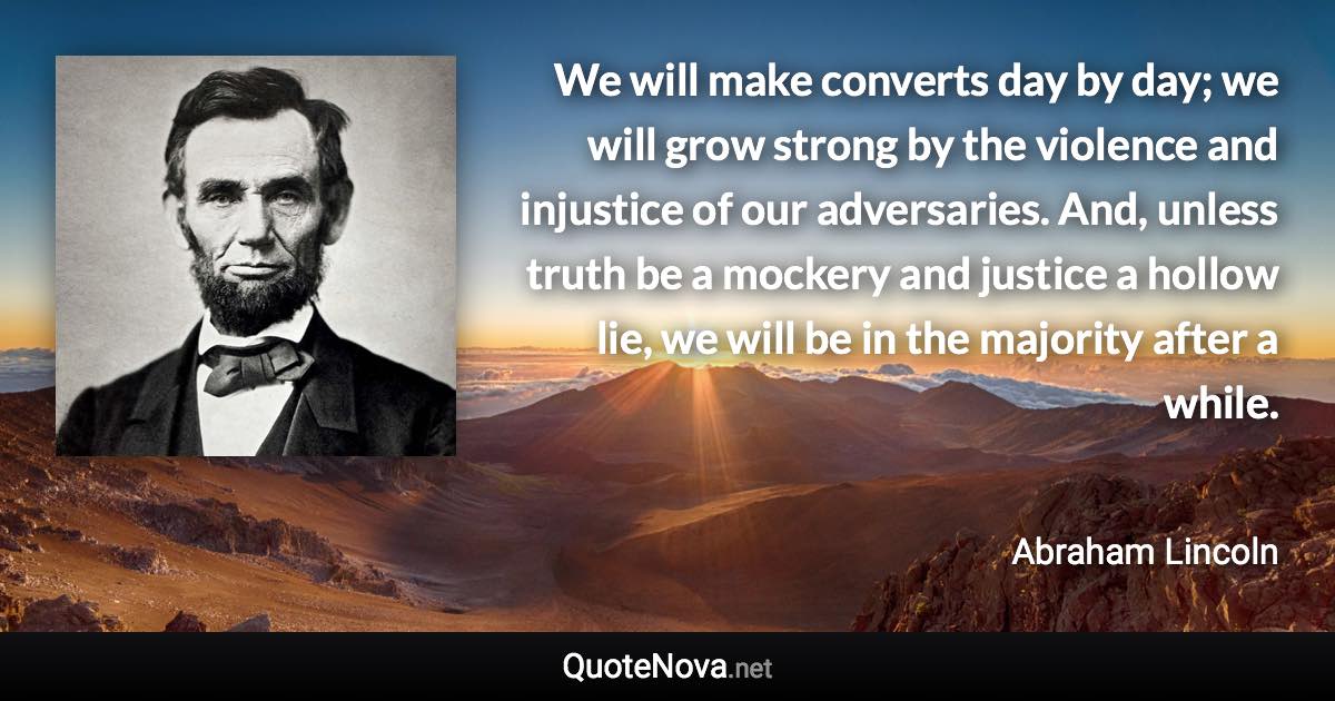 We will make converts day by day; we will grow strong by the violence and injustice of our adversaries. And, unless truth be a mockery and justice a hollow lie, we will be in the majority after a while. - Abraham Lincoln quote