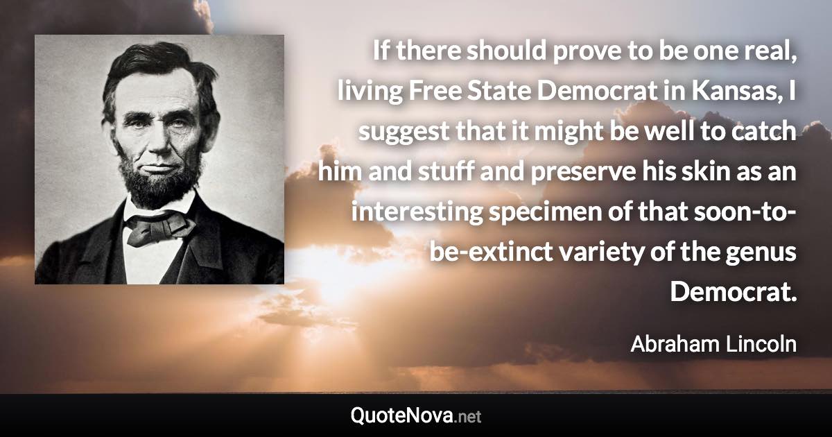 If there should prove to be one real, living Free State Democrat in Kansas, I suggest that it might be well to catch him and stuff and preserve his skin as an interesting specimen of that soon-to-be-extinct variety of the genus Democrat. - Abraham Lincoln quote