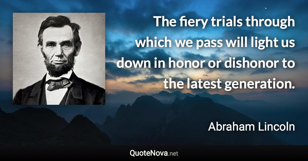 The fiery trials through which we pass will light us down in honor or dishonor to the latest generation. - Abraham Lincoln quote