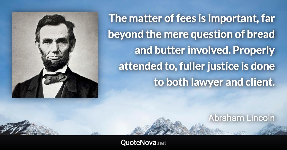 The matter of fees is important, far beyond the mere question of bread and butter involved. Properly attended to, fuller justice is done to both lawyer and client. - Abraham Lincoln quote